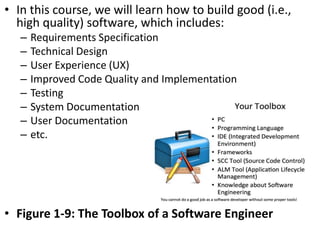 • In this course, we will learn how to build good (i.e.,
high quality) software, which includes:
– Requirements Specification
– Technical Design
– User Experience (UX)
– Improved Code Quality and Implementation
– Testing
– System Documentation
– User Documentation
– etc.
• Figure 1-9: The Toolbox of a Software Engineer
 