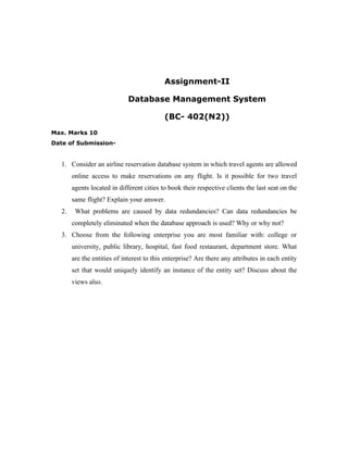 Assignment-II

                              Database Management System

                                            (BC- 402(N2))
Max. Marks 10
Date of Submission-


   1. Consider an airline reservation database system in which travel agents are allowed
        online access to make reservations on any flight. Is it possible for two travel
        agents located in different cities to book their respective clients the last seat on the
        same flight? Explain your answer.
   2.    What problems are caused by data redundancies? Can data redundancies be
        completely eliminated when the database approach is used? Why or why not?
   3. Choose from the following enterprise you are most familiar with: college or
        university, public library, hospital, fast food restaurant, department store. What
        are the entities of interest to this enterprise? Are there any attributes in each entity
        set that would uniquely identify an instance of the entity set? Discuss about the
        views also.
 
