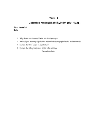 Test - I

                  Database Management System (BC- 402)
Max. Marks 20
Date-




  1. Why do we use database? What are the advantages?
  2. What do you mean by logical data independence and physical data independence?
  3. Explain the three levels of architecture?
  4. Explain the following terms: Multi value attribute
                                    Derived attribute
 