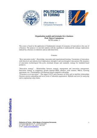 Organization models and strategies for e-business
                                                          Prof. Marco Cantamessa
                                                               ECTS credits: 3


                     The course is based on the application of fundamental concepts of economics of innovation to the case of
                     e-business. The purpose is to provide students with the capability to understand the strategic implications
                     induced by e-business on industries and on individual firms.


                                                                          Contents:

                     “How innovation works” - Knowledge, innovation and organizational learning. Taxonomies of innovation,
                     with firm-level and industry-level implications (disruptive and non-disruptive innovations).The dynamics
                     of innovation (technological life-cycles, dominant designs and standards, strategy for standards-based
                     products).

                     “Innovation strategy” - Relationships between strategic management and innovation management.
                     Innovation strategy as competency growth (internal R&D, alliances, joint ventures, M&As, licensing
                     agreements, etc.). Sustainability of technology-based competitive advantage
                     “E-business as an innovation” - The impact of ICT and e-business on firms and on interfirm relationships
                     (business process unbundling and novel forms of industrial organization). Methods and tools for analyzing
                     and re-engineering value chains.
Gestione Didattica




                     Politecnico di Torino – Ufficio Master e Formazione Permanente                                           1
                     Corso Duca degli Abruzzi, 24 – 10129 Torino Italia
                     tel: +39 011 090 79 13 fax: +39 011 090 5730
                     e-mail: master.universitari@polito.it
 