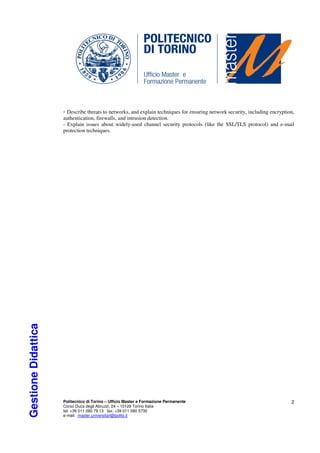 - Describe threats to networks, and explain techniques for ensuring network security, including encryption,
                     authentication, firewalls, and intrusion detection.
                     - Explain issues about widely-used channel security protocols (like the SSL/TLS protocol) and e-mail
                     protection techniques.
Gestione Didattica




                     Politecnico di Torino – Ufficio Master e Formazione Permanente                                           2
                     Corso Duca degli Abruzzi, 24 – 10129 Torino Italia
                     tel: +39 011 090 79 13 fax: +39 011 090 5730
                     e-mail: master.universitari@polito.it
 