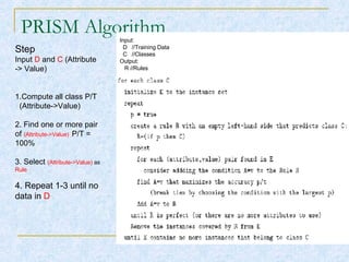PRISM Algorithm Step Input  D  and  C  (Attribute -> Value) 1.Compute all class P/T  (Attribute->Value) 2. Find one or more pair of  (Attribute->Value)   P/T = 100% 3. Select  (Attribute->Value)  as  Rule 4. Repeat 1-3 until no data in  D Input: D   //Training Data C   //Classes Output: R //Rules 