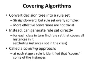• Convert decision tree into a rule set
– Straightforward, but rule set overly complex
– More effective conversions are not trivial
• Instead, can generate rule set directly
– for each class in turn find rule set that covers all
instances in it
(excluding instances not in the class)
• Called a covering approach:
– at each stage a rule is identified that “covers”
some of the instances
Covering Algorithms
 