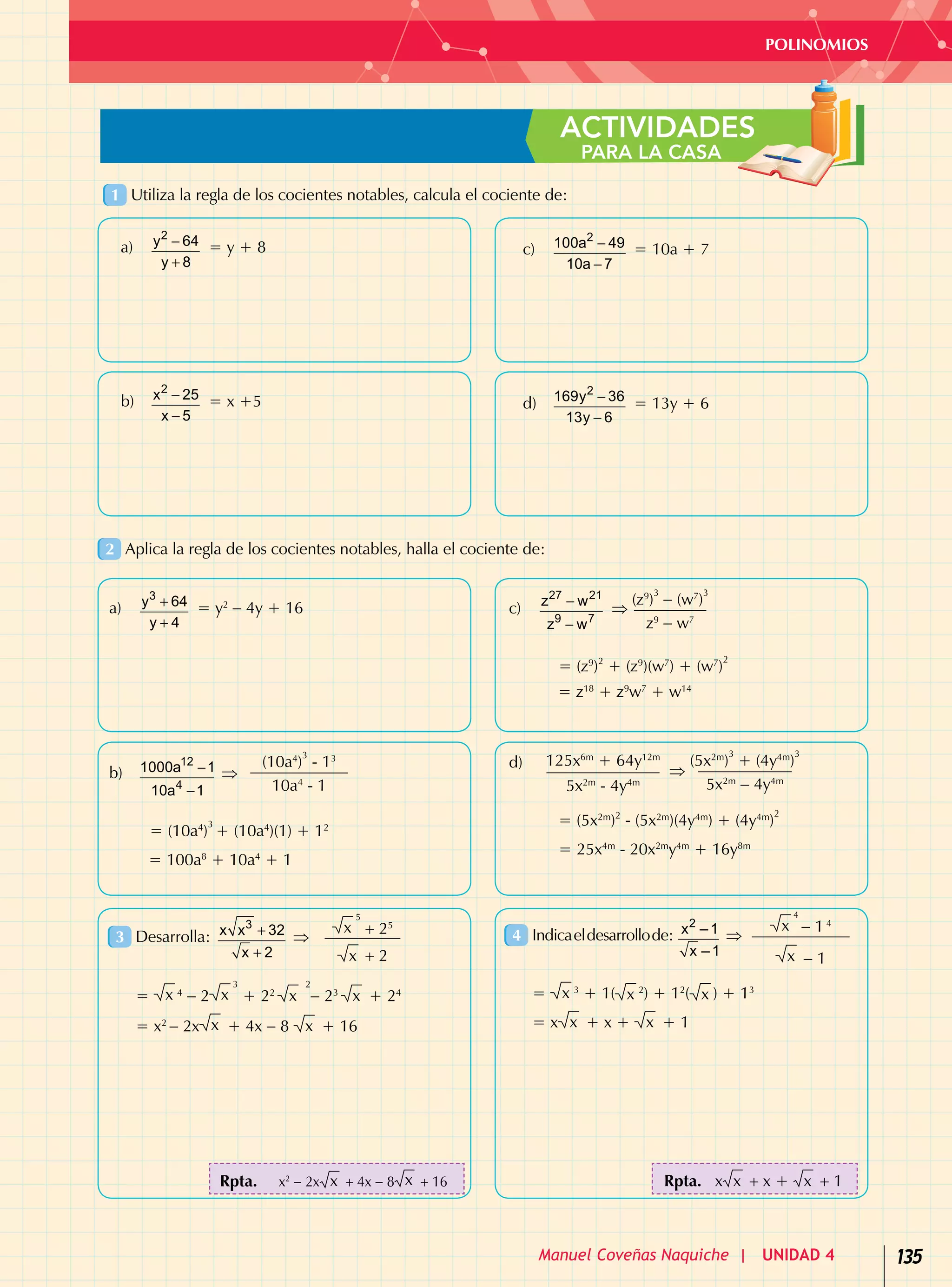 135
POLINOMIOS
Manuel Coveñas Naquiche | UNIDAD 4
ACTIVIDADES
PARA LA CASA
1 	Utiliza la regla de los cocientes notables, calcula el cociente de:
2 	Aplica la regla de los cocientes notables, halla el cociente de:
3 	Desarrolla:
3
x x 32
x 2
+
+
⇒
x
5
+ 25
x + 2
= x 4
− 2 x
3
+ 22
x
2
− 23
x + 24
= x2
− 2x x + 4x − 8 x + 16
4 	Indicaeldesarrollode:
2
x –1
x –1
⇒
x
4
− 1 4
x − 1
= x 3
+ 1( x 2
) + 12
( x ) + 13
= x x + x + x + 1
c)	
2
100a 49
10a 7
−
−
= 10a + 7
d)	
2
169y 36
13y 6
−
−
= 13y + 6
c)	
27 21
9 7
z w
z w
−
−
⇒
(z9
)
3
− (w7
)
3
z9
− w7
= (z9
)2
+ (z9
)(w7
) + (w7
)
2
= z18
+ z9
w7
+ w14
d)	 125x6m
+ 64y12m
5x2m
- 4y4m
⇒
(5x2m
)
3
+ (4y4m
)
3
5x2m
− 4y4m
= (5x2m
)2
- (5x2m
)(4y4m
) + (4y4m
)
2
= 25x4m
- 20x2m
y4m
+ 16y8m
a)	
2
y 64
y 8
−
+
= y + 8
b)	
2
x 25
x 5
−
−
= x +5
a)	
3
y 64
y 4
+
+
= y2
− 4y + 16
b)	
12
4
1000a 1
10a 1
−
−
⇒
(10a4
)
3
- 13
10a4
- 1
= (10a4
)
3
+ (10a4
)(1) + 12
= 100a8
+ 10a4
+ 1
Rpta.	 x2
- 2x x + 4x - 8 x + 16 Rpta. x x + x + x + 1
 