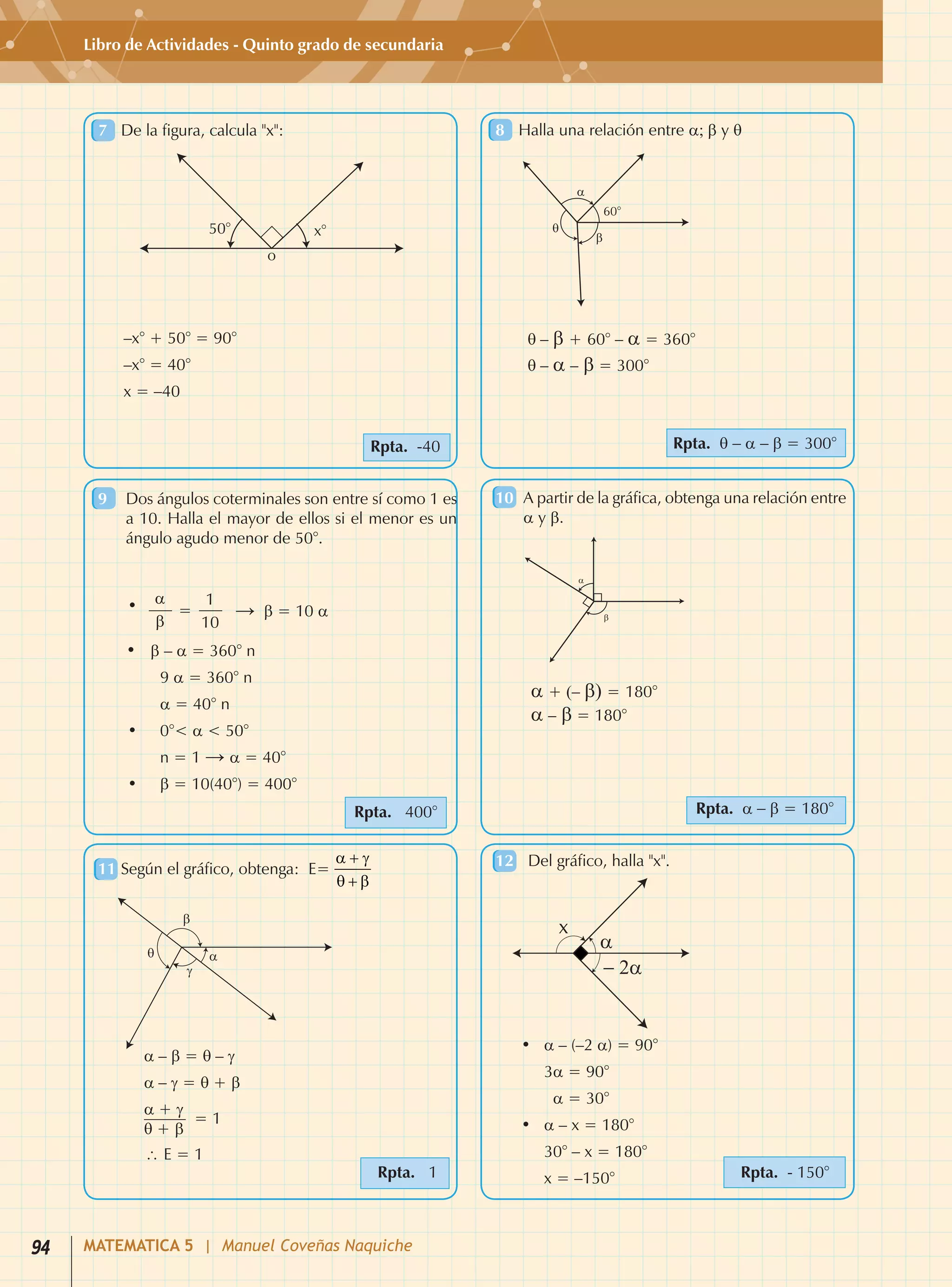 Libro de Actividades - Quinto grado de secundaria
7	 De la figura, calcula "x":
	
Rpta. -40
8	 Halla una relación entre a; b y q
	
Rpta. q - a - b = 300°
9	 Dos ángulos coterminales son entre sí como 1 es
a 10. Halla el mayor de ellos si el menor es un
ángulo agudo menor de 50°.	
10	 A partir de la gráfica, obtenga una relación entre
a y b.	
Rpta. 400° Rpta. a - b = 180°
11	Según el gráfico, obtenga:  E= 	 12	 Del gráfico, halla "x".
Rpta. 1 Rpta. - 150°
–x° + 50° = 90°
–x° = 40°
x = –40
•	 a – (–2 a) = 90°
	 3a = 90°
	 a = 30°
•	 a – x = 180°
	 30° – x = 180°
	 x = –150°
•	 b – a = 360° n
	9 a = 360° n
	 a = 40° n
•	 0°< a < 50°	
	 n = 1 → a = 40°
•	 b = 10(40°) = 400°
• a 1
= → b = 10 a
b 10
q – b + 60° – a = 360°
q – a – b = 300°
a + (– b) = 180°
a – b = 180°
a – b = q – g
a – g = q + b
∴ E = 1
a + g
q + b
= 1
94 MATEMATICA 5 | Manuel Coveñas Naquiche
 