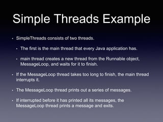 Simple Threads Example
• SimpleThreads consists of two threads.
• The first is the main thread that every Java application has.
• main thread creates a new thread from the Runnable object,
MessageLoop, and waits for it to finish.
• If the MessageLoop thread takes too long to finish, the main thread
interrupts it.
• The MessageLoop thread prints out a series of messages.
• If interrupted before it has printed all its messages, the
MessageLoop thread prints a message and exits.
 