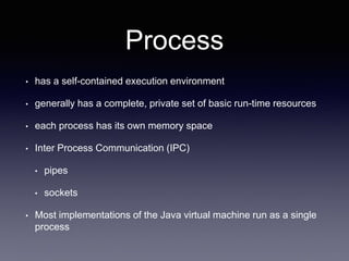 Process
• has a self-contained execution environment
• generally has a complete, private set of basic run-time resources
• each process has its own memory space
• Inter Process Communication (IPC)
• pipes
• sockets
• Most implementations of the Java virtual machine run as a single
process
 