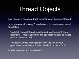 Thread Objects
• Each thread is associated with an instance of the class ‘Thread’.
• basic strategies for using Thread objects to create a concurrent
application.
• To directly control thread creation and management, simply
instantiate ’Thread’ each time the application needs to initiate
an asynchronous task.
• To abstract thread management from the rest of your
application, pass the application's tasks to an ‘executor’.
• for now we will use Thread objects.
 