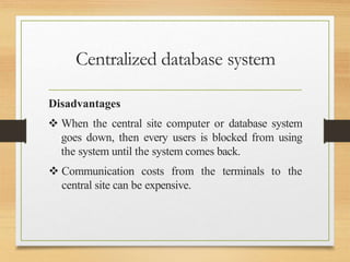 Centralized database system
Disadvantages
 When the central site computer or database system
goes down, then every users is blocked from using
the system until the system comes back.
 Communication costs from the terminals to the
central site can be expensive.
 