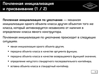 Почленная инициализация
и присваивание (1 / 2)
Почленная инициализация по умолчанию — механизм
инициализации одного объекта класса другим объектом того же
класса, который активизируется независимо от наличия в
определении класса явного конструктора.
Почленная инициализация по умолчанию происходит в следующих
ситуациях:
 явная инициализация одного объекта другим;
 передача объекта класса в качестве аргумента функции;
 передача объекта класса в качестве возвращаемого функцией значения;

 определение непустого стандартного последовательного контейнера;
 вставка объекта класса в стандартный контейнер.
10

 