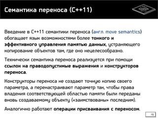 Семантика переноса (C++11)
Введение в С++11 семантики переноса (англ. move semantics)
обогащает язык возможностями более тонкого и
эффективного управления памятью данных, устраняющего
копирование объектов там, где оно нецелесообразно.
Технически семантика переноса реализуется при помощи
ссылок на праводопустимые выражения и конструкторов
переноса.
Конструкторы переноса не создают точную копию своего
параметра, а перенастраивают параметр так, чтобы права
владения соответствующей областью памяти были переданы
вновь создаваемому объекту («заимствованы» последним).
Аналогично работают операции присваивания с переносом.
19

 