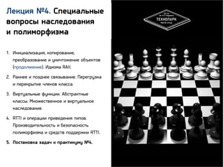 Лекция №4. Специальные
вопросы наследования
и полиморфизма
1. Инициализация, копирование,
преобразование и уничтожение объектов
(продолжение). Идиома RAII.
2. Раннее и позднее связывание. Перегрузка
и перекрытие членов класса.
3. Виртуальные функции. Абстрактные
классы. Множественное и виртуальное
наследование.
4. RTTI и операции приведения типов.
Производительность и безопасность
полиморфизма и средств поддержки RTTI.
5. Постановка задач к практикуму №4.

2

 
