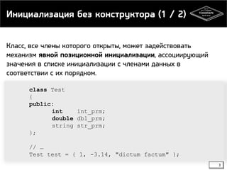 Инициализация без конструктора (1 / 2)
Класс, все члены которого открыты, может задействовать
механизм явной позиционной инициализации, ассоциирующий
значения в списке инициализации с членами данных в
соответствии с их порядком.
class Test
{
public:
int
int_prm;
double dbl_prm;
string str_prm;
};
// …
Test test = { 1, -3.14, "dictum factum" };
3

 