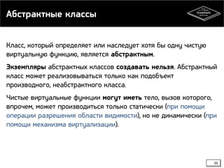 Абстрактные классы
Класс, который определяет или наследует хотя бы одну чистую
виртуальную функцию, является абстрактным.
Экземпляры абстрактных классов создавать нельзя. Абстрактный
класс может реализовываться только как подобъект
производного, неабстрактного класса.
Чистые виртуальные функции могут иметь тело, вызов которого,
впрочем, может производиться только статически (при помощи
операции разрешения области видимости), но не динамически (при
помощи механизма виртуализации).

39

 