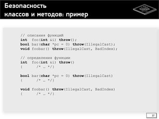 Безопасность
классов и методов: пример
// описания функций
int foo(int &i) throw();
bool bar(char *pc = 0) throw(IllegalCast);
void foobar() throw(IllegalCast, BadIndex);
// определения функции
int foo(int &i) throw()
{
/* … */}

bool bar(char *pc = 0) throw(IllegalCast)
{
/* … */}
void foobar() throw(IllegalCast, BadIndex)
{
/* … */}

37

 