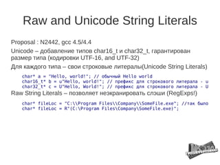 Raw and Unicode String Literals
Proposal : N2442, gcc 4.5/4.4
Unicode – добавление типов char16_t и char32_t, гарантирован
размер типа (кодировки UTF-16, and UTF-32)
Для каждого типа – свои строковые литералы(Unicode String Literals)
   char* a = "Hello, world!"; // обычный Hello world
   char16_t* b = u"Hello, world!"; // префикс для строкового литерала - u
   char32_t* c = U"Hello, World!"; // префикс для строкового литерала - U
Raw String Literals – позволяет неэкранировать слэши (RegExps!)
   char* fileLoc = "C:Program FilesCompanySomeFile.exe"; //так было
   char* fileLoc = R"(C:Program FilesCompanySomeFile.exe)";
 