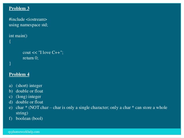 Problem 3
#include <iostream>
using namespace std;
int main()
{
cout << "I love C++";
return 0;
}
Problem 4
a) (short) integer
b) double or float
c) (long) integer
d) double or float
e) char * (NOT char – char is only a single character; only a char * can store a whole
string)
f) boolean (bool)
cpphomeworkhelp.com
 