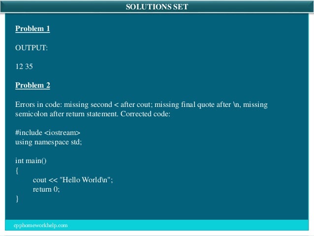 SOLUTIONS SET
Problem 1
OUTPUT:
12 35
Problem 2
Errors in code: missing second < after cout; missing final quote after n, missing
semicolon after return statement. Corrected code:
#include <iostream>
using namespace std;
int main()
{
cout << "Hello Worldn";
return 0;
}
cpphomeworkhelp.com
 