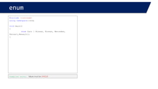 enum 
#include<iostream> 
usingnamespace::std; 
voidmain() 
{ 
enumCars { Nissan = 1, BMW, Mercedes, Ferrari,Renault}; 
} 
Nissan < BMW < Mercedes < 
The Values are ordered from 1upward 
Nissan = 1 
BMW = 2 
Mercedes = 3 
#include<iostream> 
usingnamespace::std; 
voidmain() 
{ 
enumCars { Nissan, BMW, Mercedes, Ferrari,Renault}; 
} 
Nissan < BMW < Mercedes < 
The defaultValues are ordered from 0 upward 
Nissan = 0 
BMW = 1 
Mercedes = 2  