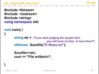 file output with characters                                      P5.cpp

#include <fstream>
#include <iostream>
#include <string>
using namespace std;

void main( )
{
      string str = "If you start judging the people then
                                   you will have no time to love them!";
            ofstream Savefile("E:Rose.txt");

            Savefile<<str;
            cout << "File writtenn";

}
    May 21, 2010               Sajid Ali Gillal                     23
 