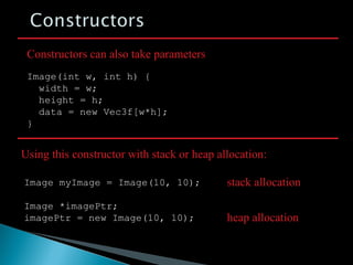 Image(int w, int h) {
width = w;
height = h;
data = new Vec3f[w*h];
}
Constructors can also take parameters
Image myImage = Image(10, 10);
Image *imagePtr;
imagePtr = new Image(10, 10);
Using this constructor with stack or heap allocation:
stack allocation
heap allocation
 