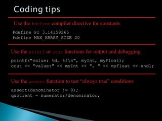 #define PI 3.14159265
#define MAX_ARRAY_SIZE 20
Use the #define compiler directive for constants
printf("value: %d, %fn", myInt, myFloat);
cout << "value:" << myInt << ", " << myFloat << endl;
Use the printf or cout functions for output and debugging
assert(denominator != 0);
quotient = numerator/denominator;
Use the assert function to test “always true” conditions
 