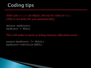 delete myObject;
myObject = NULL;
After you delete an object, also set its value to NULL
(This is not done for you automatically)
This will make it easier to debug memory allocation errors
assert(myObject != NULL);
myObject->setColor(RED);
 