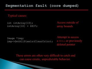 int intArray[10];
intArray[10] = 6837;
Image *img;
img->SetAllPixels(ClearColor);
Typical causes:
Access outside of
array bounds
Attempt to access
a NULL or previously
deleted pointer
These errors are often very difficult to catch and
can cause erratic, unpredictable behavior.
 