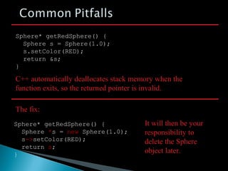 Sphere* getRedSphere() {
Sphere s = Sphere(1.0);
s.setColor(RED);
return &s;
}
C++ automatically deallocates stack memory when the
function exits, so the returned pointer is invalid.
The fix:
Sphere* getRedSphere() {
Sphere *s = new Sphere(1.0);
s->setColor(RED);
return s;
}
It will then be your
responsibility to
delete the Sphere
object later.
 
