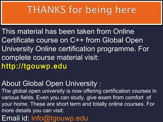 This material has been taken from Online
Certificate course on C++ from Global Open
University Online certification programme. For
complete course material visit:
http://tgouwp.eduhttp://tgouwp.edu
About Global Open University :
The global open university is now offering certification courses in
various fields. Even you can study, give exam from comfort of
your home. These are short term and totally online courses. For
more details you can visit:
Email id: info@tgouwp.edu
 
