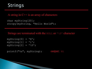 char myString[20];
strcpy(myString, "Hello World");
myString[0] = 'H';
myString[1] = 'i';
myString[2] = '0';
printf("%s", myString);
A string in C++ is an array of characters
Strings are terminated with the NULL or '0' character
output: Hi
 