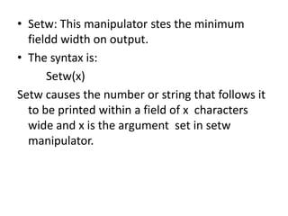 Setw: This manipulator stes the minimum fieldd width on output.The syntax is:Setw(x)Setw causes the number or string that follows it to be printed within a field of x  characters wide and x is the argument  set in setw manipulator.