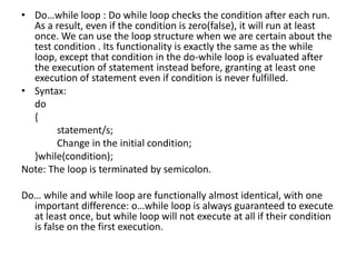 Do…while loop : Do while loop checks the condition after each run. As a result, even if the condition is zero(false), it will run at least once. We can use the loop structure when we are certain about the test condition . Its functionality is exactly the same as the while loop, except that condition in the do-while loop is evaluated after the execution of statement instead before, granting at least one execution of statement even if condition is never fulfilled.Syntax:	do	{		statement/s;		Change in the initial condition;	}while(condition);Note: The loop is terminated by semicolon.Do… while and while loop are functionally almost identical, with one important difference: o…while loop is always guaranteed to execute at least once, but while loop will not execute at all if their condition is false on the first execution.