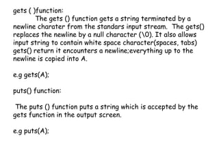gets ( )function:	The gets () function gets a string terminated by a newline charater from the standars input stream.  The gets() replaces the newline by a null character (\0). It also allows input string to contain white space character(spaces, tabs) gets() return it encounters a newline;everything up to the newline is copied into A.e.g gets(A);puts() function:  The puts () function puts a string which is accepted by the gets function in the output screen.e.g puts(A); 