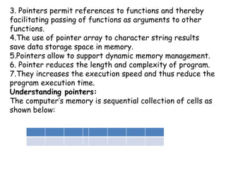 3. Pointers permit references to functions and thereby facilitating passing of functions as arguments to other functions. 4.The use of pointer array to character string results save data storage space in memory.5.Pointers allow to support dynamic memory management.6. Pointer reduces the length and complexity of program.7.They increases the execution speed and thus reduce the program execution time.Understanding pointers:The computer’s memory is sequential collection of cells as shown below: