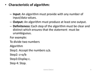 Greena Dattani4Characteristic of algorithm:Input: An algorithm must provide with any number of input/data values.Output: An algorithm must produce at least one output.Definiteness: Each step of the algorithm must be clear and distinct which ensures that the statement  must be unambiguous.For example:To divide two numbersAlgorithmStep1: Accept the numbers a,b.Step2: c=a/bStep3:Display c.Step 4: Stop.