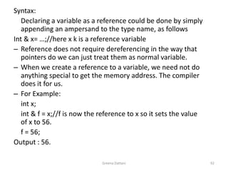 Greena Dattani92Syntax: 	Declaring a variable as a reference could be done by simply appending an ampersand to the type name, as followsInt & x= …;//here x k is a reference variableReference does not require dereferencing in the way that pointers do we can just treat them as normal variable.When we create a reference to a variable, we need not do anything special to get the memory address. The compiler does it for us. For Example: int x;int & f = x;//f is now the reference to x so it sets the value of x to 56.	f = 56;Output : 56.