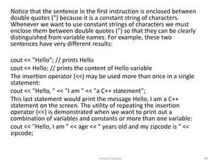 Greena Dattani99	Notice that the sentence in the first instruction is enclosed between double quotes (") because it is a constant string of characters. Whenever we want to use constant strings of characters we must enclose them between double quotes (") so that they can be clearly distinguished from variable names. For example, these two sentences have very different results:	 cout << "Hello"; // prints Hellocout << Hello; // prints the content of Hello variable 	The insertion operator (<<) may be used more than once in a single statement:cout << "Hello, " << "I am " << "a C++ statement";	This last statement would print the message Hello, I am a C++ statement on the screen. The utility of repeating the insertion operator (<<) is demonstrated when we want to print out a combination of variables and constants or more than one variable:cout << "Hello, I am " << age << " years old and my zipcode is " << zipcode;