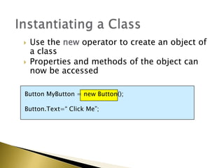  Use the new operator to create an object of
a class
 Properties and methods of the object can
now be accessed
Button MyButton = new Button();
Button.Text=“ Click Me”;
 