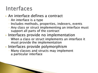  An interface defines a contract
◦ An interface is a type
◦ Includes methods, properties, indexers, events
◦ Any class or struct implementing an interface must
support all parts of the contract
 Interfaces provide no implementation
◦ When a class or struct implements an interface it
must provide the implementation
 Interfaces provide polymorphism
◦ Many classes and structs may implement
a particular interface
 