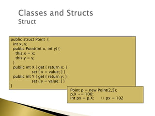 public struct Point {
int x, y;
public Point(int x, int y) {
this.x = x;
this.y = y;
}
public int X { get { return x; }
set { x = value; } }
public int Y { get { return y; }
set { y = value; } }
}
Point p = new Point(2,5);
p.X += 100;
int px = p.X; // px = 102
 