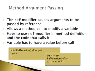 void RefFunction(ref int p) {
p++;
} int x = 10;
RefFunction(ref x);
// x is now 11
 The ref modifier causes arguments to be
passed by reference
 Allows a method call to modify a variable
 Have to use ref modifier in method definition
and the code that calls it
 Variable has to have a value before call
 