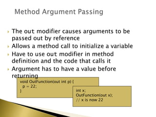 void OutFunction(out int p) {
p = 22;
} int x;
OutFunction(out x);
// x is now 22
 The out modifier causes arguments to be
passed out by reference
 Allows a method call to initialize a variable
 Have to use out modifier in method
definition and the code that calls it
 Argument has to have a value before
returning
 