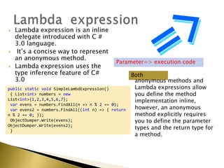  Lambda expression is an inline
delegate introduced with C #
3.0 language.
 It‟s a concise way to represent
an anonymous method.
 Lambda expression uses the
type inference feature of C#
3.0
Both
anonymous methods and
Lambda expressions allow
you define the method
implementation inline,
however, an anonymous
method explicitly requires
you to define the parameter
types and the return type for
a method.
Parameter=> execution code
public static void SimpleLambdExpression()
{ List<int> numbers = new
List<int>{1,2,3,4,5,6,7};
var evens = numbers.FindAll(n => n % 2 == 0);
var evens2 = numbers.FindAll((int n) => { return
n % 2 == 0; });
ObjectDumper.Write(evens);
ObjectDumper.Write(evens2);
}
 