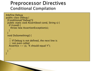 #define Debug
public class Debug {
[Conditional("Debug")]
public static void Assert(bool cond, String s) {
if (!cond) {
throw new AssertionException(s);
}
}
void DoSomething() {
...
// If Debug is not defined, the next line is
// not even called
Assert((x == y), “X should equal Y”);
...
}
}
 