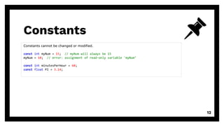Constants
12
Constants cannot be changed or modified.
const int myNum = 15; // myNum will always be 15
myNum = 10; // error: assignment of read-only variable 'myNum’
const int minutesPerHour = 60;
const float PI = 3.14;
 