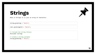 Strings
18
string greeting = "Hello";
// Include the string library
#include <string>
// Create a string variable
string greeting = "Hello";
char greeting[25] = "Hello";
What is String? It is just an array of characters.
 