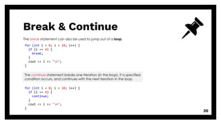 Break & Continue
30
The break statement can also be used to jump out of a loop.
The continue statement breaks one iteration (in the loop), if a specified
condition occurs, and continues with the next iteration in the loop.
for (int i = 0; i < 10; i++) {
if (i == 4) {
break;
}
cout << i << "n";
}
for (int i = 0; i < 10; i++) {
if (i == 4) {
continue;
}
cout << i << "n";
}
 