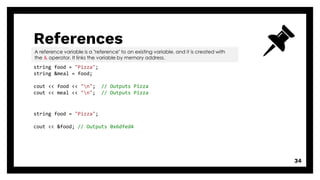 References
34
string food = "Pizza";
string &meal = food;
cout << food << "n"; // Outputs Pizza
cout << meal << "n"; // Outputs Pizza
A reference variable is a "reference" to an existing variable, and it is created with
the & operator. It links the variable by memory address.
string food = "Pizza";
cout << &food; // Outputs 0x6dfed4
 