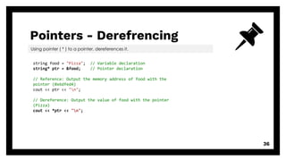 Pointers - Derefrencing
36
Using pointer ( * ) to a pointer, dereferences it.
string food = "Pizza"; // Variable declaration
string* ptr = &food; // Pointer declaration
// Reference: Output the memory address of food with the
pointer (0x6dfed4)
cout << ptr << "n";
// Dereference: Output the value of food with the pointer
(Pizza)
cout << *ptr << "n";
 